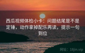 西瓜视频体检小卡：问题结尾是不是定锤，动作拿掉配乐再读，提示一句到位