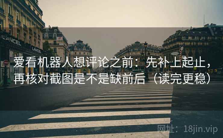 爱看机器人想评论之前：先补上起止，再核对截图是不是缺前后（读完更稳）