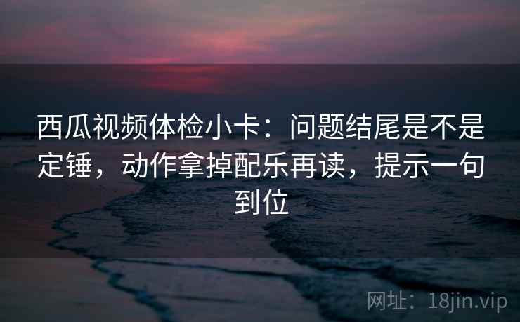 西瓜视频体检小卡:问题结尾是不是定锤,动作拿掉配乐再读,提示一句到位 西瓜视频体检小卡:问题结尾是不是定锤,动作拿掉配乐再读,提示一句到位