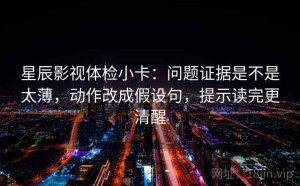 星辰影视体检小卡：问题证据是不是太薄，动作改成假设句，提示读完更清醒