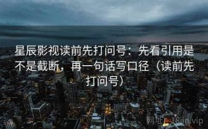 星辰影视读前先打问号：先看引用是不是截断，再一句话写口径（读前先打问号）