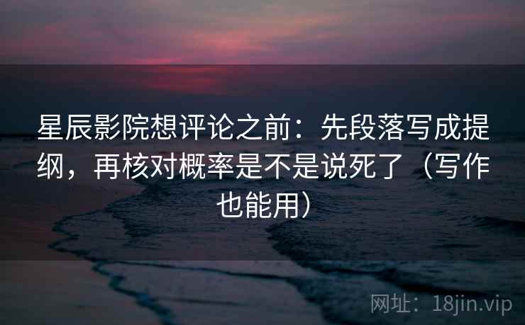 星辰影院想评论之前：先段落写成提纲，再核对概率是不是说死了（写作也能用）