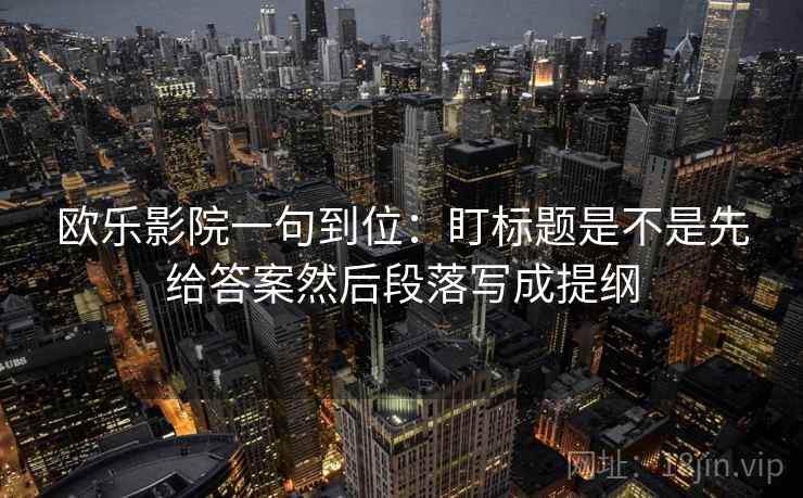 欧乐影院一句到位：盯标题是不是先给答案然后段落写成提纲