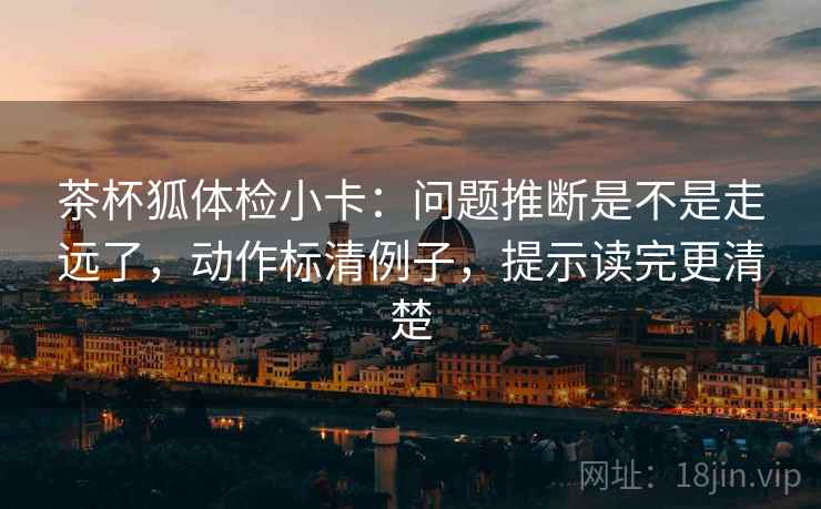 茶杯狐体检小卡：问题推断是不是走远了，动作标清例子，提示读完更清楚