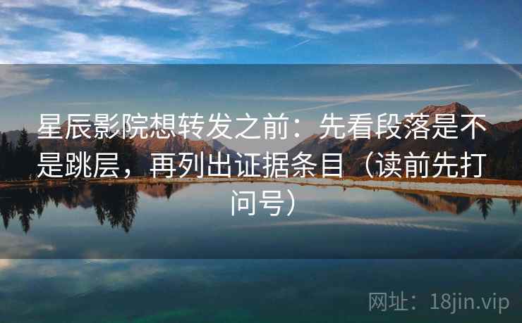 星辰影院想转发之前：先看段落是不是跳层，再列出证据条目（读前先打问号）