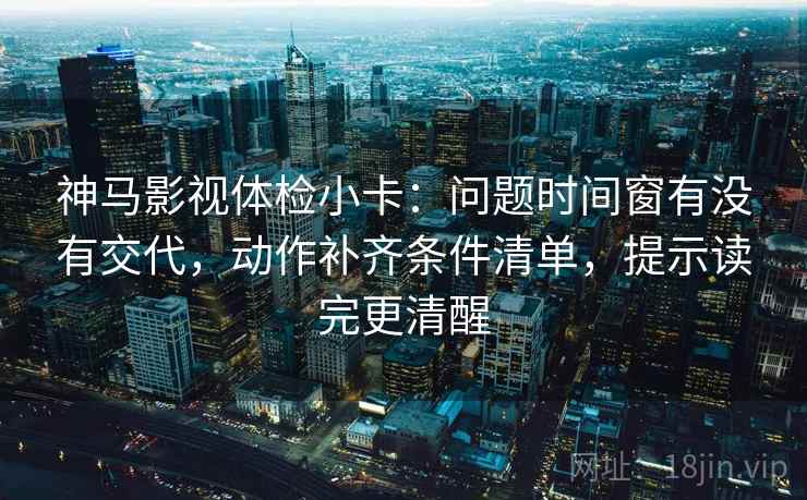 神马影视体检小卡：问题时间窗有没有交代，动作补齐条件清单，提示读完更清醒