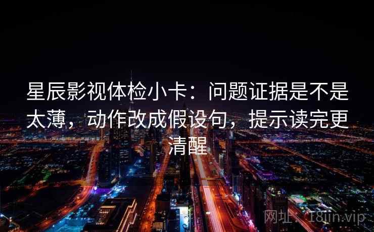 星辰影视体检小卡：问题证据是不是太薄，动作改成假设句，提示读完更清醒