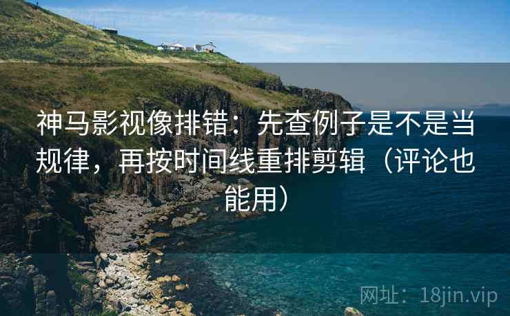 神马影视像排错：先查例子是不是当规律，再按时间线重排剪辑（评论也能用）