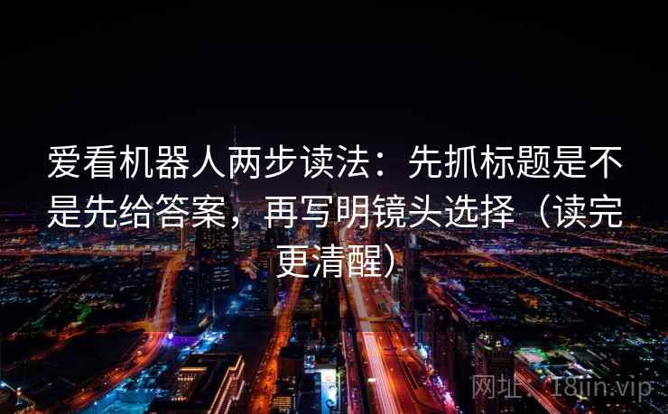 爱看机器人两步读法：先抓标题是不是先给答案，再写明镜头选择（读完更清醒）