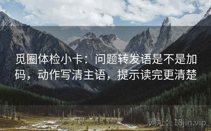 觅圈体检小卡：问题转发语是不是加码，动作写清主语，提示读完更清楚