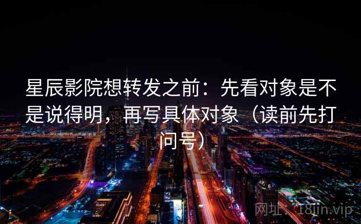 星辰影院想转发之前：先看对象是不是说得明，再写具体对象（读前先打问号）