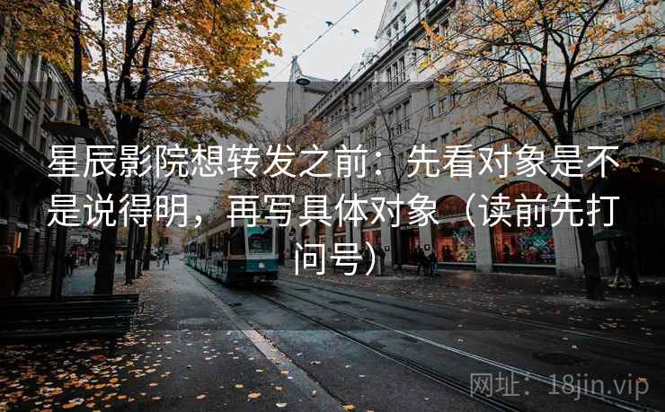 星辰影院想转发之前：先看对象是不是说得明，再写具体对象（读前先打问号）