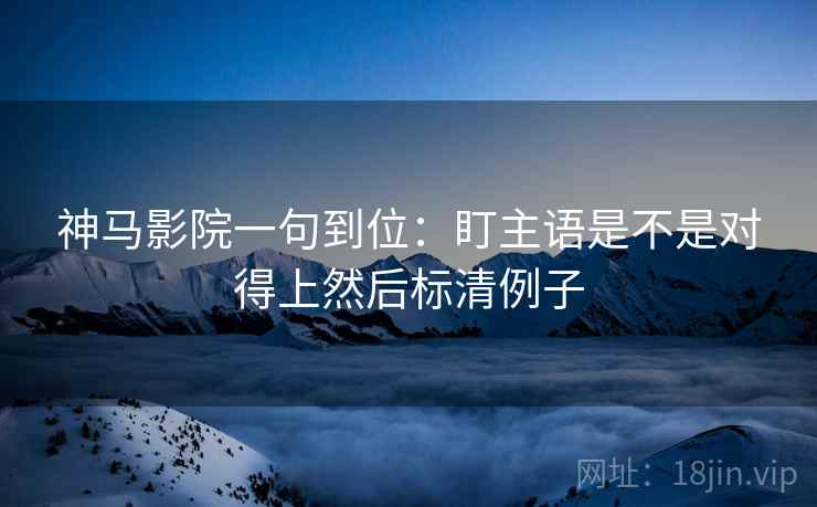 神马影院一句到位：盯主语是不是对得上然后标清例子