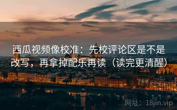 西瓜视频像校准：先校评论区是不是改写，再拿掉配乐再读（读完更清醒）