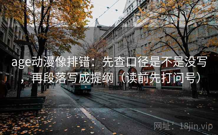 age动漫像排错：先查口径是不是没写，再段落写成提纲（读前先打问号）